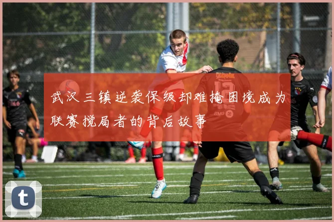 武汉三镇逆袭保级却难掩困境成为联赛搅局者的背后故事