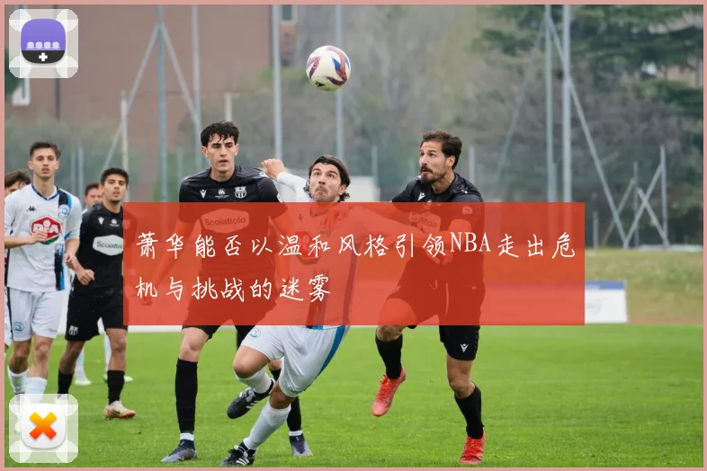 萧华能否以温和风格引领NBA走出危机与挑战的迷雾