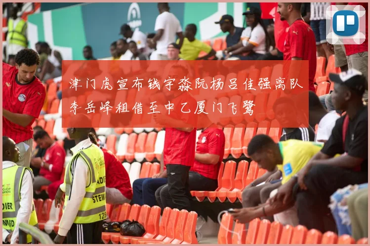 津门虎宣布钱宇淼阮杨吕佳强离队李岳峰租借至中乙厦门飞鹭