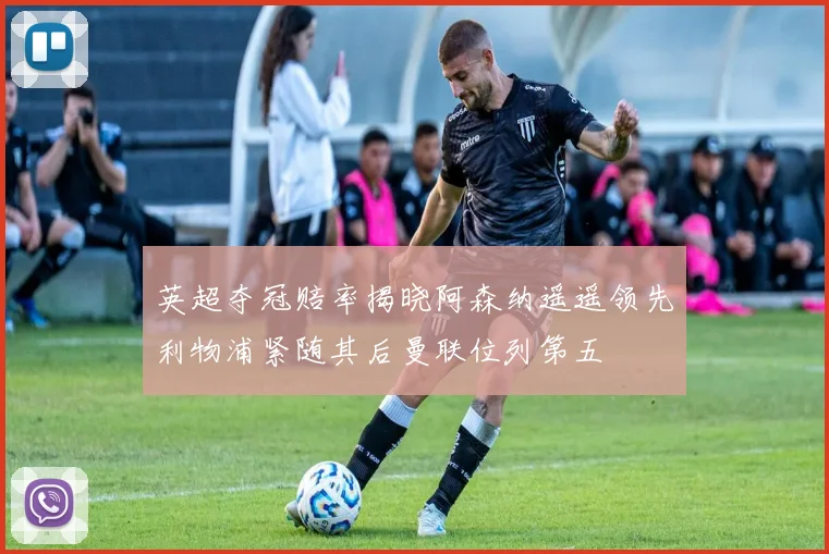 英超夺冠赔率揭晓阿森纳遥遥领先利物浦紧随其后曼联位列第五