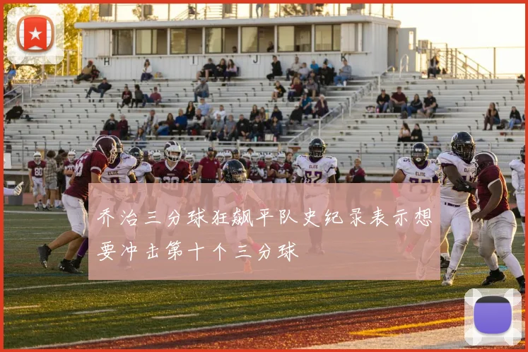 乔治三分球狂飙平队史纪录表示想要冲击第十个三分球