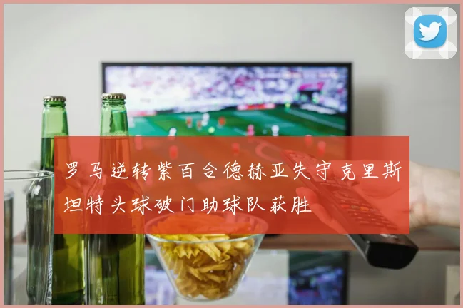 罗马逆转紫百合德赫亚失守克里斯坦特头球破门助球队获胜