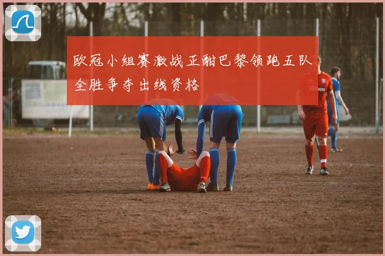 欧冠小组赛激战正酣巴黎领跑五队全胜争夺出线资格