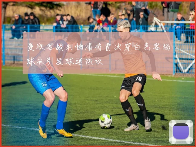 曼联客战利物浦将首次穿白色客场球衣引发球迷热议