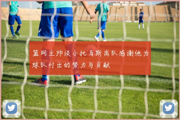 篮网主帅谈小托马斯离队感谢他为球队付出的努力与贡献